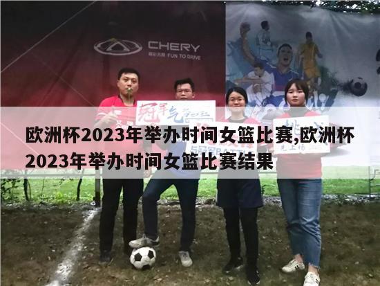 欧洲杯2023年举办时间女篮比赛,欧洲杯2023年举办时间女篮比赛结果