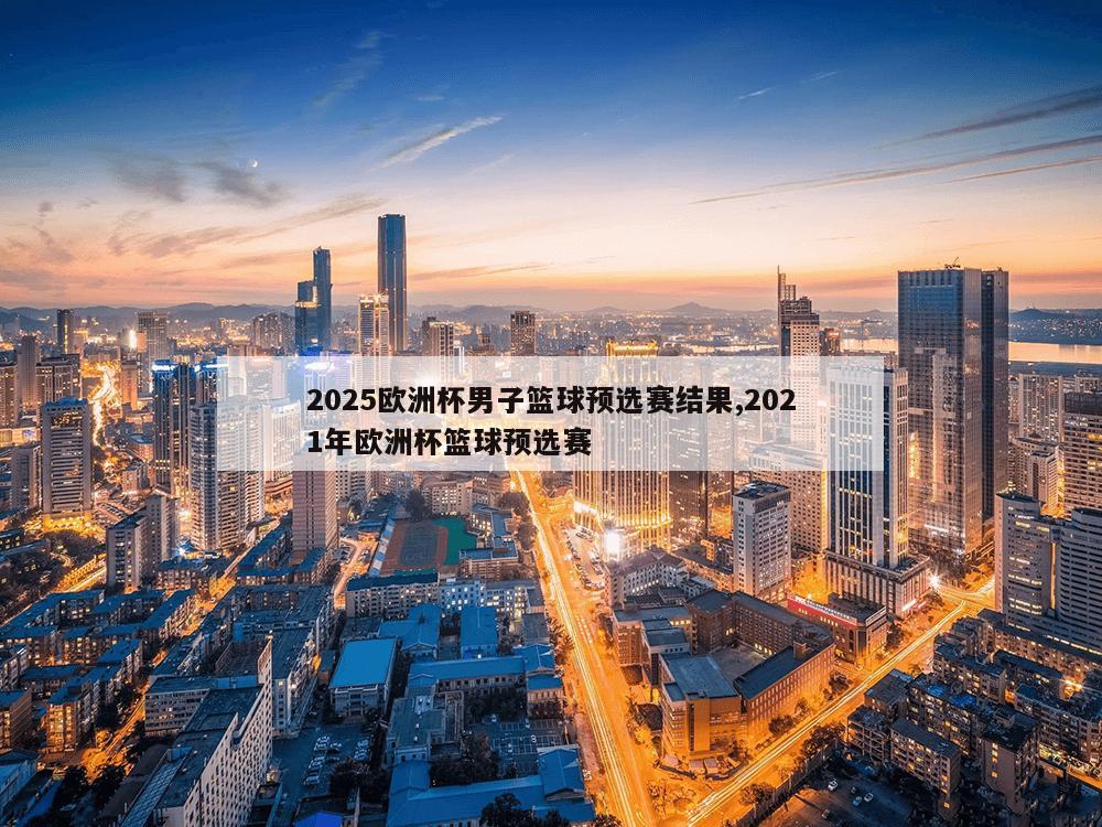 2025欧洲杯男子篮球预选赛结果,2021年欧洲杯篮球预选赛