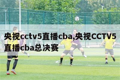 央视cctv5直播cba,央视CCTV5直播cba总决赛